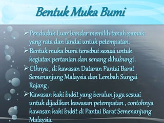 BentukMukaBumi
Penduduk Luar bandar memilih tanah pamah
yang rata dan landai untuk petempatan.
Bentuk muka bumi tersebut sesuai untuk
kegiatan pertanian dan senang dihubungi .
Cthnya , di kawasan Dataran Pantai Barat
Semenanjung Malaysia dan Lembah Sungai
Rajang .
Kawasan kaki bukit yang beralun juga sesuai
untuk dijadikan kawasan petempatan , contohnya
kawasan kaki bukit di Pantai Barat Semenanjung
Malaysia.
 