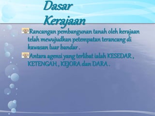 Dasar
Kerajaan
Rancangan pembangunan tanah oleh kerajaan
telah mewujudkan petempatan terancang di
kawasan luar bandar .
Antara agensi yang terlibat ialah KESEDAR ,
KETENGAH, KEJORA danDARA.
 