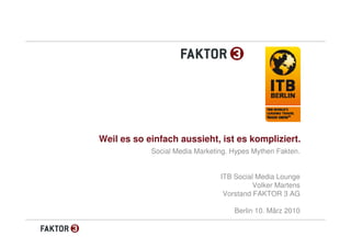 Weil es so einfach aussieht, ist es kompliziert.
            Social Media Marketing. Hypes Mythen Fakten.


                                ITB Social Media Lounge
                                          Volker Martens
                                 Vorstand FAKTOR 3 AG

                                    Berlin 10. März 2010
 