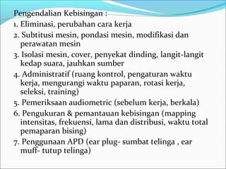 Pengendalian Kebisingan :
1. Eliminasi, perubahan cara kerja
2. Subtitusi mesin, pondasi mesin, modifikasi dan
   perawatan mesin
3. Isolasi mesin, cover, penyekat dinding, langit-langit
   kedap suara, jauhkan sumber
4. Administratif (ruang kontrol, pengaturan waktu
   kerja, mengurangi waktu paparan, rotasi kerja,
   seleksi, training)
5. Pemeriksaan audiometric (sebelum kerja, berkala)
6. Pengukuran & pemantauan kebisingan (mapping
   intensitas, frekuensi, lama dan distribusi, waktu total
   pemaparan bising)
7. Penggunaan APD (ear plug- sumbat telinga , ear
   muff- tutup telinga)
 