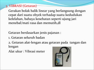 3. VIBRASI (Getaran)
  Gerakan bolak balik linear yang berlangsung dengan
  cepat dari suatu obyek terhadap suatu kedudukan
  kelelahan, bahaya kesehatan seperti ujung jari
  menebal/mati rasa dan memutih,dl

 Getaran berdasarkan jenis pajanan :
 1. Getaran seluruh badan
 2. Getaran alat-lengan atau getaran pada tangan dan
 lengan
 Alat ukur : Vibrasi meter
 