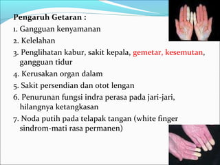 Pengaruh Getaran :
1. Gangguan kenyamanan
2. Kelelahan
3. Penglihatan kabur, sakit kepala, gemetar, kesemutan,
   gangguan tidur
4. Kerusakan organ dalam
5. Sakit persendian dan otot lengan
6. Penurunan fungsi indra perasa pada jari-jari,
   hilangnya ketangkasan
7. Noda putih pada telapak tangan (white finger
   sindrom-mati rasa permanen)
 