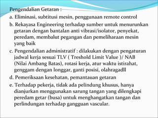 Pengendalian Getaran :
a. Eliminasi, subtitusi mesin, penggunaan remote control
b. Rekayasa Engineering terhadap sumber untuk menurunkan
   getaran dengan bantalan anti vibrasi/isolator, penyekat,
   peredam, membalut pegangan dan pemeliharaan mesin
   yang baik
c. Pengendalian administratif : dilakukan dengan pengaturan
   jadwal kerja sesuai TLV ( Treshold Limit Value )/ NAB
   (Nilai Ambang Batas), rotasi kerja, atur waktu istirahat,
   genggam dengan longgar, ganti posisi, olahragadll
d. Pemeriksaan kesehatan, pemantauan getaran
e. Terhadap pekerja, tidak ada pelindung khusus, hanya
   dianjurkan menggunakan sarung tangan yang dilengkapi
   peredam getar (busa) untuk menghangatkan tangan dan
   perlindungan terhadap gangguan vascular.
 