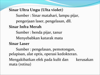 Sinar Ultra Ungu (Ulta violet)
    Sumber : Sinar matahari, lampu pijar,
    pengerjaan laser, pengelasan, dll.
Sinar Infra Merah
    Sumber : benda pijar, tanur
    Menyebabkan katarak mata
Sinar Laser
    Sumber : pengelasan, pemotongan,
pelapisan, alat optis, operasi kedokteran.
Mengakibatkan efek pada kulit dan        kerusakan
mata (retina)
 