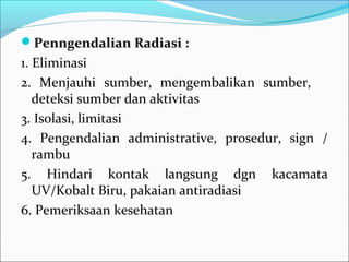 Penngendalian Radiasi :
1. Eliminasi
2. Menjauhi sumber, mengembalikan sumber,
   deteksi sumber dan aktivitas
3. Isolasi, limitasi
4. Pengendalian administrative, prosedur, sign /
   rambu
5. Hindari kontak langsung dgn kacamata
   UV/Kobalt Biru, pakaian antiradiasi
6. Pemeriksaan kesehatan
 