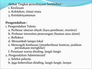 Akibat Tingkat pencahayaan berlebihan :
  1. Kesilauan
  2. Kelelahan, iritasi mata
  3. Ketidaknyamanan

Pengendalian :
1. Pengendalian Teknis
   a. Perbesar ukuran obyek (kaca pembesar, monitor)
   b. Perbesar intensitas penerangan (buatan atau alami)
   c. Reflektor
   d. Menambah lampu lokal
   e. Mencegah kesilauan (memberbesar kontras, jauhkan
        permukaan mengkilat)
   f. Penataan warna dinding, langit-langit
2. Pengendalian Administratif
   a. Seleksi pekerja
   b. Jaga kebersihan dinding, langit-langit, lampu
 