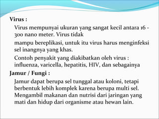 Virus :
  Virus mempunyai ukuran yang sangat kecil antara 16 -
  300 nano meter. Virus tidak
  mampu bereplikasi, untuk itu virus harus menginfeksi
  sel inangnya yang khas.
  Contoh penyakit yang diakibatkan oleh virus :
  influenza, varicella, hepatitis, HIV, dan sebagainya
Jamur / Fungi :
  Jamur dapat berupa sel tunggal atau koloni, tetapi
  berbentuk lebih komplek karena berupa multi sel.
  Mengambil makanan dan nutrisi dari jaringan yang
  mati dan hidup dari organisme atau hewan lain.
 