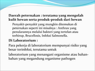 Daerah peternakan : terutama yang mengolah
kulit hewan serta produk-produk dari hewan
  Penyakit-penyakit yang mungkin ditemukan di
  peternakan seperti ini misalnya : Anthrax yang
  penularannya melalui bakteri yang tertelan atau
  terhirup, Brucellosis, Infeksi Salmonella.
Di Laboratorium :
Para pekerja di laboratorium mempunyai risiko yang
besar terinfeksi, terutama untuk
laboratorium yang menangani organisme atau bahan-
bahan yang megandung organisme pathogen
 