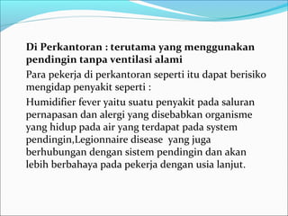 Di Perkantoran : terutama yang menggunakan
pendingin tanpa ventilasi alami
Para pekerja di perkantoran seperti itu dapat berisiko
mengidap penyakit seperti :
Humidifier fever yaitu suatu penyakit pada saluran
pernapasan dan alergi yang disebabkan organisme
yang hidup pada air yang terdapat pada system
pendingin,Legionnaire disease yang juga
berhubungan dengan sistem pendingin dan akan
lebih berbahaya pada pekerja dengan usia lanjut.
 