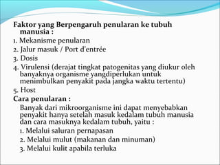 Faktor yang Berpengaruh penularan ke tubuh
   manusia :
1. Mekanisme penularan
2. Jalur masuk / Port d’entrée
3. Dosis
4. Virulensi (derajat tingkat patogenitas yang diukur oleh
   banyaknya organisme yangdiperlukan untuk
   menimbulkan penyakit pada jangka waktu tertentu)
5. Host
Cara penularan :
   Banyak dari mikroorganisme ini dapat menyebabkan
   penyakit hanya setelah masuk kedalam tubuh manusia
   dan cara masuknya kedalam tubuh, yaitu :
   1. Melalui saluran pernapasan
   2. Melalui mulut (makanan dan minuman)
   3. Melalui kulit apabila terluka
 