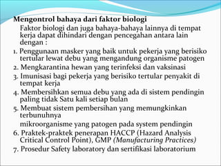 Mengontrol bahaya dari faktor biologi
   Faktor biologi dan juga bahaya-bahaya lainnya di tempat
   kerja dapat dihindari dengan pencegahan antara lain
   dengan :
1. Penggunaan masker yang baik untuk pekerja yang berisiko
   tertular lewat debu yang mengandung organisme patogen
2. Mengkarantina hewan yang terinfeksi dan vaksinasi
3. Imunisasi bagi pekerja yang berisiko tertular penyakit di
   tempat kerja
4. Membersihkan semua debu yang ada di sistem pendingin
   paling tidak Satu kali setiap bulan
5. Membuat sistem pembersihan yang memungkinkan
   terbunuhnya
   mikroorganisme yang patogen pada system pendingin
6. Praktek-praktek penerapan HACCP (Hazard Analysis
   Critical Control Point), GMP (Manufacturing Practices)
7. Prosedur Safety laboratory dan sertifikasi laboratorium
 