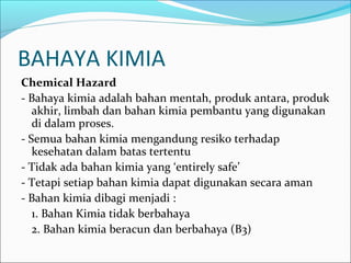 BAHAYA KIMIA
Chemical Hazard
- Bahaya kimia adalah bahan mentah, produk antara, produk
   akhir, limbah dan bahan kimia pembantu yang digunakan
   di dalam proses.
- Semua bahan kimia mengandung resiko terhadap
   kesehatan dalam batas tertentu
- Tidak ada bahan kimia yang ‘entirely safe’
- Tetapi setiap bahan kimia dapat digunakan secara aman
- Bahan kimia dibagi menjadi :
   1. Bahan Kimia tidak berbahaya
   2. Bahan kimia beracun dan berbahaya (B3)
 