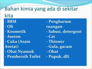 Bahan kimia yang ada di sekitar
kita
- BBM                - Pengharum
- Oli                ruangan
- Kosmetik           - Sabun, detergent
- Aseton             - Cat
- Cuka (Asam         - Thinner
Asetat)              - Gula, garam
- Obat Nyamuk        - Obat
- Pembersih Toilet   - Pupuk, dlL
 