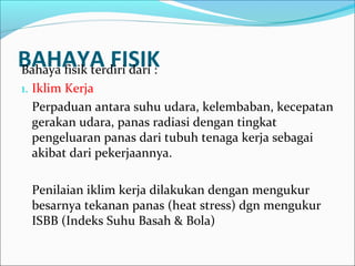 BAHAYA FISIK
Bahaya fisik terdiri dari :
1. Iklim Kerja
  Perpaduan antara suhu udara, kelembaban, kecepatan
  gerakan udara, panas radiasi dengan tingkat
  pengeluaran panas dari tubuh tenaga kerja sebagai
  akibat dari pekerjaannya.

  Penilaian iklim kerja dilakukan dengan mengukur
  besarnya tekanan panas (heat stress) dgn mengukur
  ISBB (Indeks Suhu Basah & Bola)
 