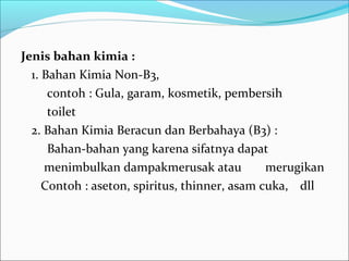 Jenis bahan kimia :
  1. Bahan Kimia Non-B3,
      contoh : Gula, garam, kosmetik, pembersih
      toilet
  2. Bahan Kimia Beracun dan Berbahaya (B3) :
      Bahan-bahan yang karena sifatnya dapat
     menimbulkan dampakmerusak atau            merugikan
     Contoh : aseton, spiritus, thinner, asam cuka, dll
 