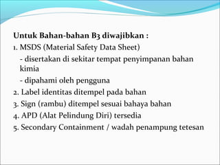 Untuk Bahan-bahan B3 diwajibkan :
1. MSDS (Material Safety Data Sheet)
   - disertakan di sekitar tempat penyimpanan bahan
   kimia
   - dipahami oleh pengguna
2. Label identitas ditempel pada bahan
3. Sign (rambu) ditempel sesuai bahaya bahan
4. APD (Alat Pelindung Diri) tersedia
5. Secondary Containment / wadah penampung tetesan
 