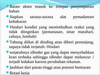 Batasi akses masuk ke tempat penyimpanan
 bahan
Siapkan      sarana-sarana     alat  pemadaman
 kebakaran
Hindari kondisi yang menimbulkan reaksi yang
 tidak diinginkan (pemanasan, sinar matahari,
 cahaya, lembab)
Tabung diikat di dinding atau diberi penunjang,
 supaya tidak terjatuh. Hindari
terjatuhnya silinder gas yang dapat menyebabkan
 kran terbuka sehingga silinder dapat meluncur /
 terjadi ledakan karena perubahan tekanan.
Jauhkan dari panas tinggi atau potensi benturan
Rotasi kerja
 