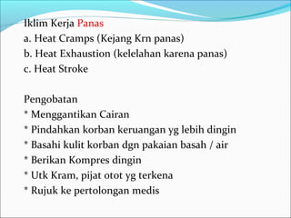 Iklim Kerja Panas
a. Heat Cramps (Kejang Krn panas)
b. Heat Exhaustion (kelelahan karena panas)
c. Heat Stroke

Pengobatan
* Menggantikan Cairan
* Pindahkan korban keruangan yg lebih dingin
* Basahi kulit korban dgn pakaian basah / air
* Berikan Kompres dingin
* Utk Kram, pijat otot yg terkena
* Rujuk ke pertolongan medis
 