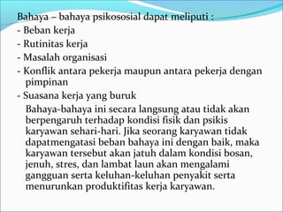 Bahaya – bahaya psikososial dapat meliputi :
- Beban kerja
- Rutinitas kerja
- Masalah organisasi
- Konflik antara pekerja maupun antara pekerja dengan
  pimpinan
- Suasana kerja yang buruk
  Bahaya-bahaya ini secara langsung atau tidak akan
  berpengaruh terhadap kondisi fisik dan psikis
  karyawan sehari-hari. Jika seorang karyawan tidak
  dapatmengatasi beban bahaya ini dengan baik, maka
  karyawan tersebut akan jatuh dalam kondisi bosan,
  jenuh, stres, dan lambat laun akan mengalami
  gangguan serta keluhan-keluhan penyakit serta
  menurunkan produktifitas kerja karyawan.
 