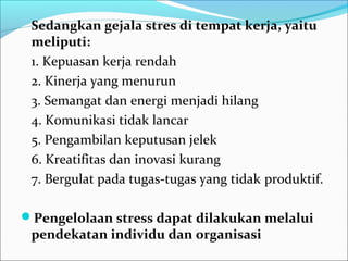 Sedangkan gejala stres di tempat kerja, yaitu
 meliputi:
 1. Kepuasan kerja rendah
 2. Kinerja yang menurun
 3. Semangat dan energi menjadi hilang
 4. Komunikasi tidak lancar
 5. Pengambilan keputusan jelek
 6. Kreatifitas dan inovasi kurang
 7. Bergulat pada tugas-tugas yang tidak produktif.

Pengelolaan stress dapat dilakukan melalui
 pendekatan individu dan organisasi
 