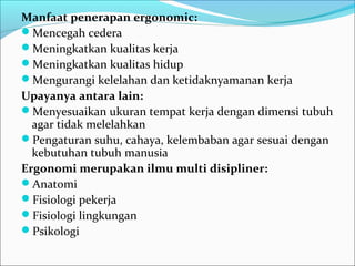 Manfaat penerapan ergonomic:
Mencegah cedera
Meningkatkan kualitas kerja
Meningkatkan kualitas hidup
Mengurangi kelelahan dan ketidaknyamanan kerja
Upayanya antara lain:
Menyesuaikan ukuran tempat kerja dengan dimensi tubuh
  agar tidak melelahkan
Pengaturan suhu, cahaya, kelembaban agar sesuai dengan
  kebutuhan tubuh manusia
Ergonomi merupakan ilmu multi disipliner:
Anatomi
Fisiologi pekerja
Fisiologi lingkungan
Psikologi
 