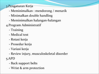 3.Pengaturan Kerja
  - Meminimalkan : mendorong / menarik
  - Minimalkan double handling
  - Meminimalkan halangan-halangan
4.Program Administratif
  - Training
  - Medical test
  - Rotasi kerja
  - Prosedur kerja
  - Variasi kerja
  - Review injury, musculoskeletal disorder
5.APD
  - Back support belts
  - Wrist & arm protection
 