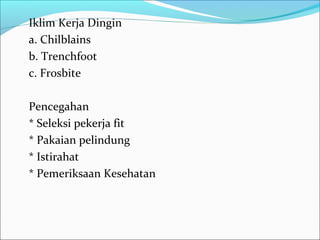 Iklim Kerja Dingin
a. Chilblains
b. Trenchfoot
c. Frosbite

Pencegahan
* Seleksi pekerja fit
* Pakaian pelindung
* Istirahat
* Pemeriksaan Kesehatan
 