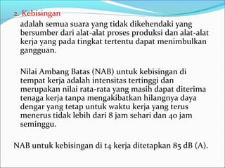 2. Kebisingan
  adalah semua suara yang tidak dikehendaki yang
  bersumber dari alat-alat proses produksi dan alat-alat
  kerja yang pada tingkat tertentu dapat menimbulkan
  gangguan.

 Nilai Ambang Batas (NAB) untuk kebisingan di
 tempat kerja adalah intensitas tertinggi dan
 merupakan nilai rata-rata yang masih dapat diterima
 tenaga kerja tanpa mengakibatkan hilangnya daya
 dengar yang tetap untuk waktu kerja yang terus
 menerus tidak lebih dari 8 jam sehari dan 40 jam
 seminggu.

NAB untuk kebisingan di t4 kerja ditetapkan 85 dB (A).
 