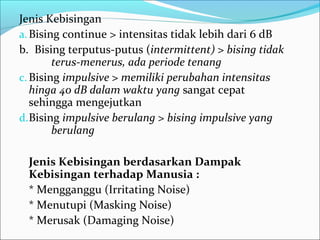 Jenis Kebisingan
a. Bising continue > intensitas tidak lebih dari 6 dB
b. Bising terputus-putus (intermittent) > bising tidak
        terus-menerus, ada periode tenang
c. Bising impulsive > memiliki perubahan intensitas
   hinga 40 dB dalam waktu yang sangat cepat
   sehingga mengejutkan
d. Bising impulsive berulang > bising impulsive yang
        berulang

 Jenis Kebisingan berdasarkan Dampak
 Kebisingan terhadap Manusia :
 * Mengganggu (Irritating Noise)
 * Menutupi (Masking Noise)
 * Merusak (Damaging Noise)
 
