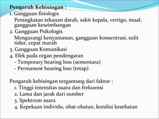 Pengaruh Kebisingan :
1. Gangguan fisiologis
   Peningkatan tekanan darah, sakit kepala, vertigo, mual,
   gangguan keseimbangan
2. Gangguan Psikologis
   Mengurangi kenyamanan, gangguan konsentrasi, sulit
   tidur, cepat marah
3. Gangguan Komunikasi
4. Efek pada organ pendengaran
   - Temporary hearing loss (sementara)
   - Permanent hearing loss (tetap)

Pengaruh kebisingan tergantung dari faktor :
  1. Tinggi intensitas suara dan frekuensi
  2. Lama dan jarak dari sumber
  3. Spektrum suara
  4. Kepekaan individu, obat-obatan, kondisi kesehatan
 