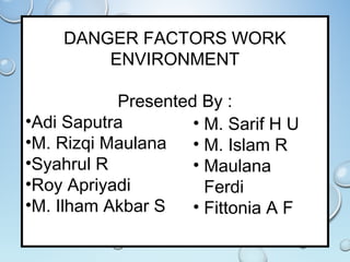 DANGER FACTORS WORK
ENVIRONMENT
Presented By :
•Adi Saputra
•M. Rizqi Maulana
•Syahrul R
•Roy Apriyadi
•M. Ilham Akbar S
• M. Sarif H U
• M. Islam R
• Maulana
Ferdi
• Fittonia A F
 