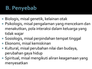  Biologis, misal genetik, kelainan otak
 Psikologis, misal pengalaman yang mencekam dan
menakutkan, pola interaksi dalam keluarga yang
tidak wajar
 Sosiologis, misal perpindahan tempat tinggal
 Ekonomi, misal kemiskinan
 Kultural, misal perubahan nilai dan budaya,
perubahan gaya hidup
 Spiritual, misal mengikuti aliran keagamaan yang
menyesatkan
 