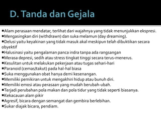 Alam perasaan mendatar, terlihat dari wajahnya yang tidak menunjukkan ekspresi.
Mengasingkan diri (withdrawn) dan suka melamun (day dreaming).
Delusi yaitu keyakinan yang tidak masuk akal meskipun telah dibuktikan secara
obyektif
Halusinasi yaitu pengalaman panca indra tanpa ada rangsangan
Merasa depresi, sedih atau stress tingkat tinggi secara terus-menerus.
Kesulitan untuk melakukan pekerjaan atau tugas sehari-hari
Paranoid (cemas/takut) pada hal-hal biasa
Suka menggunakan obat hanya demi kesenangan.
Memiliki pemikiran untuk mengakhiri hidup atau bunuh diri.
Memiliki emosi atau perasaan yang mudah berubah-ubah.
Terjadi perubahan pola makan dan pola tidur yang tidak seperti biasanya.
Kekacauan alam pikir
Agresif, bicara dengan semangat dan gembira berlebihan.
Sukar diajak bicara, pendiam.
 