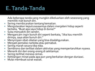 Ada beberapa tanda yang mungkin dikeluarkan oleh seseorang yang
memiliki niat bunuh diri.
 Sering membicarakan tentang kematian.
 Mengutarakan keputusasaannya dalam menjalani hidup seperti
berkata, “Buat apa saya hidup di dunia?”
 Suka menyakiti diri sendiri.
 Mengancam ingin bunuh diri seperti berkata, “Jika kau memilih
dirinya, saya akan bunuh diri.”
 Menyimpan obat-obatan yang bisa disalahgunakan.
 Menjadi pemakai narkoba atau pemabuk.
 Sering marah secara tiba-tiba.
 Sembrono dan terlibat dalam aktivitas yang mempertaruhkan nyawa.
 Menarik diri dari orang-orang di sekitarnya.
 Sering terlihat merasa cemas.
 Kehilangan minat pada apa pun yang berkaitan dengan duniawi.
 Mulai membuat surat wasiat.
 