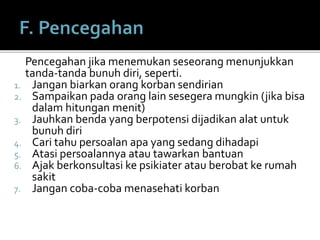 Pencegahan jika menemukan seseorang menunjukkan
tanda-tanda bunuh diri, seperti.
1. Jangan biarkan orang korban sendirian
2. Sampaikan pada orang lain sesegera mungkin (jika bisa
dalam hitungan menit)
3. Jauhkan benda yang berpotensi dijadikan alat untuk
bunuh diri
4. Cari tahu persoalan apa yang sedang dihadapi
5. Atasi persoalannya atau tawarkan bantuan
6. Ajak berkonsultasi ke psikiater atau berobat ke rumah
sakit
7. Jangan coba-coba menasehati korban
 