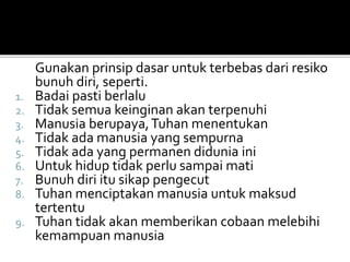 Gunakan prinsip dasar untuk terbebas dari resiko
bunuh diri, seperti.
1. Badai pasti berlalu
2. Tidak semua keinginan akan terpenuhi
3. Manusia berupaya,Tuhan menentukan
4. Tidak ada manusia yang sempurna
5. Tidak ada yang permanen didunia ini
6. Untuk hidup tidak perlu sampai mati
7. Bunuh diri itu sikap pengecut
8. Tuhan menciptakan manusia untuk maksud
tertentu
9. Tuhan tidak akan memberikan cobaan melebihi
kemampuan manusia
 
