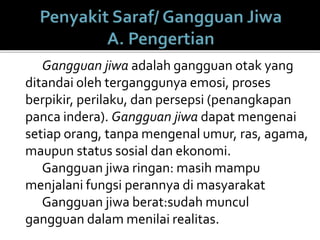 Gangguan jiwa adalah gangguan otak yang
ditandai oleh terganggunya emosi, proses
berpikir, perilaku, dan persepsi (penangkapan
panca indera). Gangguan jiwa dapat mengenai
setiap orang, tanpa mengenal umur, ras, agama,
maupun status sosial dan ekonomi.
Gangguan jiwa ringan: masih mampu
menjalani fungsi perannya di masyarakat
Gangguan jiwa berat:sudah muncul
gangguan dalam menilai realitas.
 
