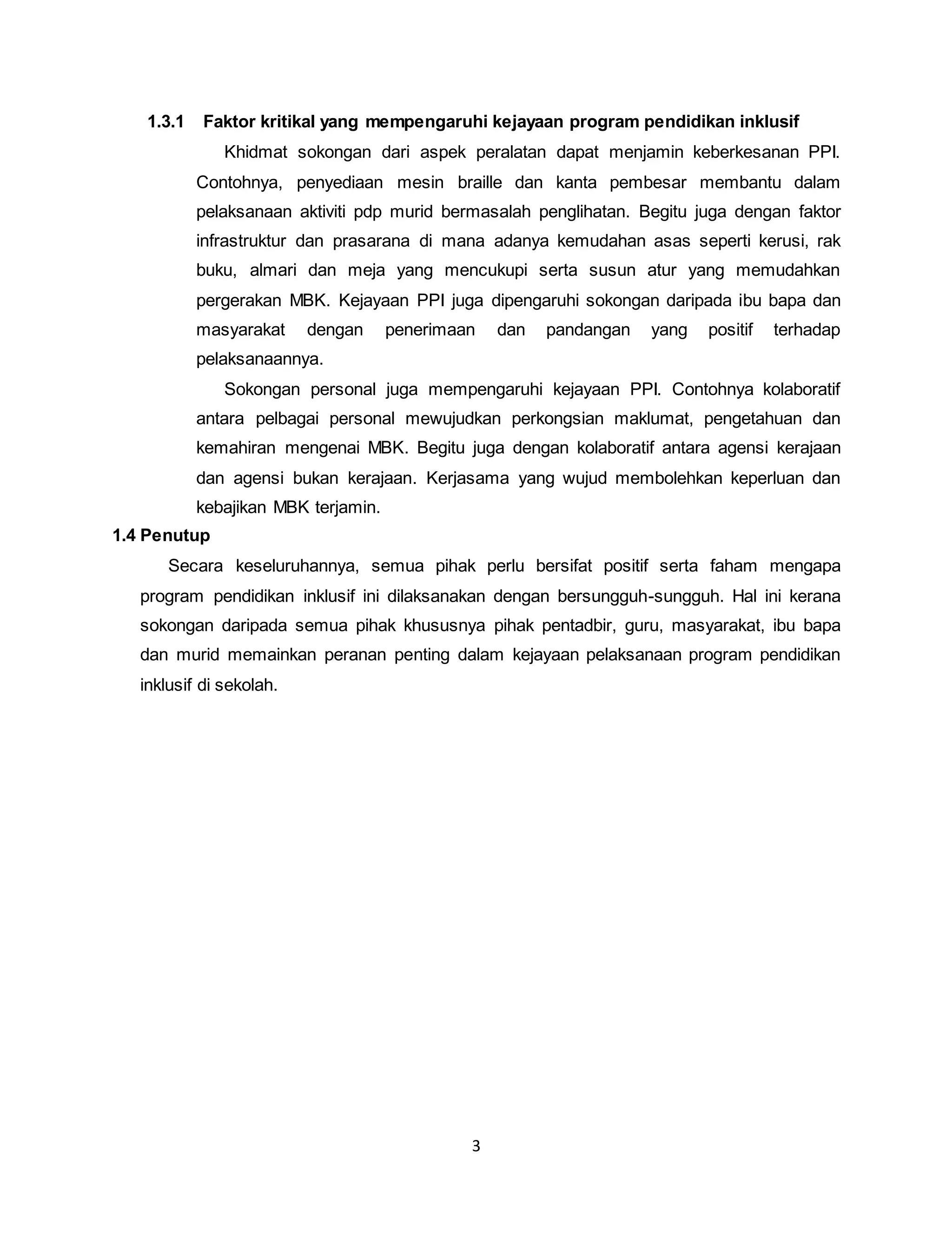 3
1.3.1 Faktor kritikal yang mempengaruhi kejayaan program pendidikan inklusif
Khidmat sokongan dari aspek peralatan dapat menjamin keberkesanan PPI.
Contohnya, penyediaan mesin braille dan kanta pembesar membantu dalam
pelaksanaan aktiviti pdp murid bermasalah penglihatan. Begitu juga dengan faktor
infrastruktur dan prasarana di mana adanya kemudahan asas seperti kerusi, rak
buku, almari dan meja yang mencukupi serta susun atur yang memudahkan
pergerakan MBK. Kejayaan PPI juga dipengaruhi sokongan daripada ibu bapa dan
masyarakat dengan penerimaan dan pandangan yang positif terhadap
pelaksanaannya.
Sokongan personal juga mempengaruhi kejayaan PPI. Contohnya kolaboratif
antara pelbagai personal mewujudkan perkongsian maklumat, pengetahuan dan
kemahiran mengenai MBK. Begitu juga dengan kolaboratif antara agensi kerajaan
dan agensi bukan kerajaan. Kerjasama yang wujud membolehkan keperluan dan
kebajikan MBK terjamin.
1.4 Penutup
Secara keseluruhannya, semua pihak perlu bersifat positif serta faham mengapa
program pendidikan inklusif ini dilaksanakan dengan bersungguh-sungguh. Hal ini kerana
sokongan daripada semua pihak khususnya pihak pentadbir, guru, masyarakat, ibu bapa
dan murid memainkan peranan penting dalam kejayaan pelaksanaan program pendidikan
inklusif di sekolah.
 