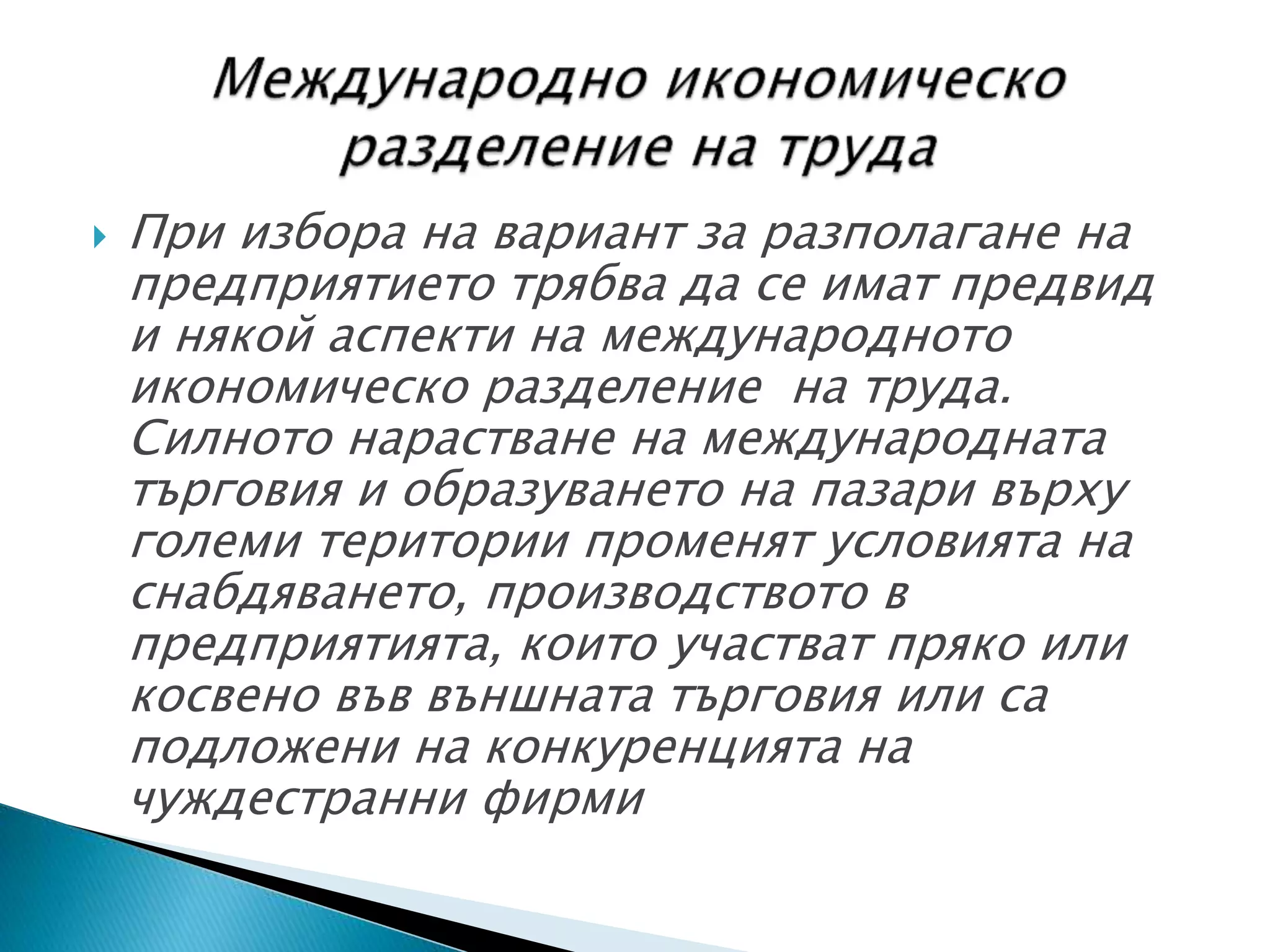  При избора на вариант за разполагане на
предприятието трябва да се имат предвид
и някой аспекти на международното
икономическо разделение на труда.
Силното нарастване на международната
търговия и образуването на пазари върху
големи територии променят условията на
снабдяването, производството в
предприятията, които участват пряко или
косвено във външната търговия или са
подложени на конкуренцията на
чуждестранни фирми
 
