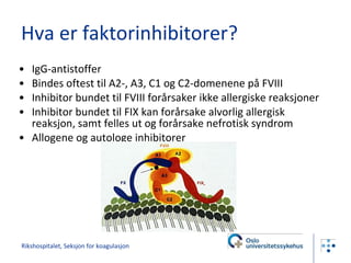 Hva er faktorinhibitorer? IgG-antistoffer Bindes oftest til A2-, A3, C1 og C2-domenene på FVIII Inhibitor bundet til FVIII forårsaker ikke allergiske reaksjoner Inhibitor bundet til FIX kan forårsake alvorlig allergisk reaksjon, samt felles ut og forårsake nefrotisk syndrom Allogene og autologe inhibitorer Rikshospitalet, Seksjon for koagulasjon 