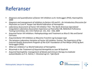 Referanser Diagnosis and quantification of factor VIII inhibitors  av B. Verbruggen (PhD), Haemophilia 2009 Diagnosis and management of inhibitors to factors VIII and IX – An Introductory Discussion for Physicians  av Carol K. Kasper ved World Federation of Hemophilia Laboratory Assessment of Factor VIII Inhibitor Titer: The North American Specialized Coagulation Laboratory Association Experience  av PeerschkeEIB, NASCOLA Proficiency Testing Committee,Am J Clin Pathol vol.131,552-558,2009 Acquired Factor VIII Inhibitors: Pathophysiology and Treatment  av Alice D. Ma and Daniel Carrizosa Acquired factor VIII inhibitors  av Massimo Franchini og Guiseppe Lippi The between-Laboratory Variation of Factor VIII Inhibitor Testing: The Experience of the External Quality Assessment Program of the ECAT Foundation  av Piet Meijer (PhD) og Bert Verbruggen (PhD) What are inhibitors?  av World Federation of Hemophilia Rituximab in the Treatment of Acquired Hemophilia  av Joan M Stachnik Acquired haemophilia: management of bleeds and immune therapy to eradicate autoantibodies  av P.A. Holme, F. Brosstad og G.E. Tjønnfjord Rikshospitalet, Seksjon for koagulasjon 