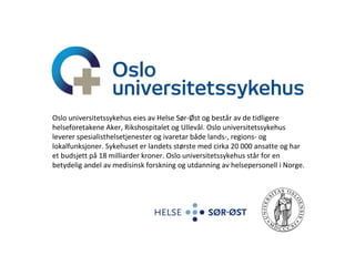 Rikshospitalet, Seksjon for koagulasjon Oslo universitetssykehus eies av Helse Sør-Øst og består av de tidligere helseforetakene Aker, Rikshospitalet og Ullevål. Oslo universitetssykehus leverer spesialisthelsetjenester og ivaretar både lands-, regions- og lokalfunksjoner. Sykehuset er landets største med cirka 20 000 ansatte og har et budsjett på 18 milliarder kroner. Oslo universitetssykehus står for en betydelig andel av medisinsk forskning og utdanning av helsepersonell i Norge. 