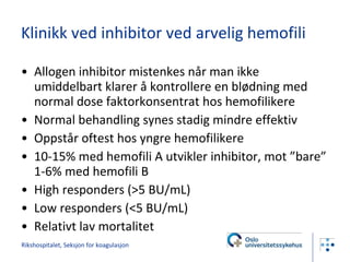 Klinikk ved inhibitor ved arvelig hemofili Allogen inhibitor mistenkes når man ikke umiddelbart klarer å kontrollere en blødning med normal dose faktorkonsentrat hos hemofilikere Normal behandling synes stadig mindre effektiv Oppstår oftest hos yngre hemofilikere 10-15% med hemofili A utvikler inhibitor, mot ”bare” 1-6% med hemofili B High responders (>5 BU/mL) Low responders (<5 BU/mL) Relativt lav mortalitet  Rikshospitalet, Seksjon for koagulasjon 