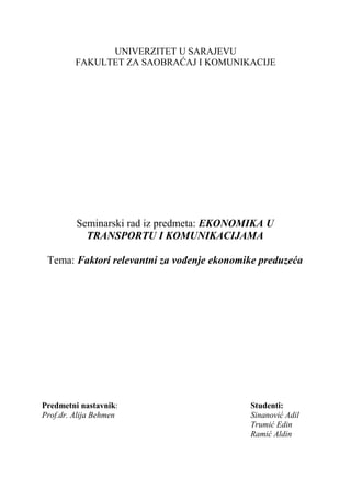 UNIVERZITET U SARAJEVU
FAKULTET ZA SAOBRAĆAJ I KOMUNIKACIJE
Seminarski rad iz predmeta: EKONOMIKA U
TRANSPORTU I KOMUNIKACIJAMA
Tema: Faktori relevantni za vođenje ekonomike preduzeća
Predmetni nastavnik: Studenti:
Prof.dr. Alija Behmen Sinanović Adil
Trumić Edin
Ramić Aldin
 