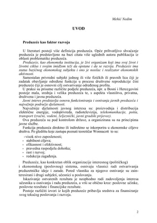 Mehić Nedim
UVOD
Preduzeće kao faktor razvoja
U literaturi postoji više definicija preduzeća. Opće prihvatljivo shvaćanje
preduzeća je predstavljeno na bazi citata više uglednih autora publikacija iz
oblasti problematike preduzeća.
Preduzeće, kao ekonomska institucija, je živi organizam koji ima svoj život i
životni ciklus i svojim imidžom teži da opstane i da se razvija. Preduzeće ima
status bazičnog ekonomskog subjekta i ono je nosilac i realizator ekonomskih
aktivnosti.
Samostalan privredni subjekt jednog ili više fizičkih ili pravnih lica čiji je
zadatak obavljanje određene funkcije u procesu društvene reprodukcije čini
preduzeće čiji je osnovni cilj ostvarivanje određenog profita.
U praksi su prisutne različite podjele preduzeća, npr. u Bosni i Hercegovini
postoje mala, srednja i velika preduzeća te, s aspekta vlasništva, privatna,
društvena i javna preduzeća.
Javni interes predstavlja osnovu funkcioniranja i osnivanja javnih preduzeća i
najvažnije područje djelatnosti.
Najvažnije djelatnosti javnog interesa su: proizvodnja i distribucija
električne energije, vodoprivreda, radiotelevizija, telekomunikacije, pošta,
transport (zračni, vodeni, željeznički, javni gradski prijevoz).
Ova preduzeća su pod kontrolom države, a organizirana su na principima
javne službe.
Funkcija preduzeća direktno ili indirektno se inkorporira u ekonomske ciljeve
društva. Po gledištu koje zastupa poznati teoretičar Wonnacott to su:
-visok nivo zaposlenosti;
- stabilnost ciljeva;
- efikasnost i efektivnost;
- pravedna raspodjela dohotka;
- rast i razvoj;
- redukcija zagađenja.
Preduzeće, kao konkretan oblik organizacije interesnog (političkog)
i ekonomskog (poslovnog) sistema, osnivaju vlasnici radi ostvarivanja
prcduzetničke ideje i zarade. Pored vlasnika za njegovo osnivanje su zain-
teresirani i drugi subjekti, učesnici u poslovanju.
Iskazivanje ostvarenih rezultata je neophodno radi zadovoljenja interesa
učesnika u osnivanju i radu preduzeća, a vrši se obično kroz: poslovne učinke,
poslovne rezultate i financijske rezultate.
Postoje različiti izvori iz kojih preduzeće pribavlja sredstva za finansiranje
svog tekućeg poslovanja i razvoja.
2
 