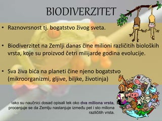BIODIVERZITET
• Raznovrsnost tj. bogatstvo živog sveta.
• Biodiverzitet na Zemlji danas čine milioni različitih bioloških
vrsta, koje su proizvod četri milijarde godina evolucije.
• Sva živa bića na planeti čine njeno bogatstvo
(mikroorganizmi, gljive, biljke, životinja)
Iako su naučnici dosad opisali tek oko dva miliona vrsta,
procenjuje se da Zemlju nastanjuje između pet i sto miliona
različitih vrsta.
 