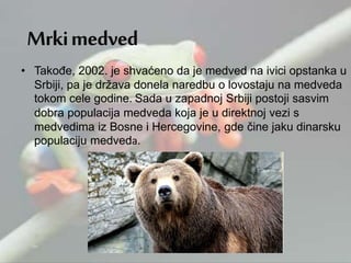 • Takođe, 2002. je shvaćeno da je medved na ivici opstanka u
Srbiji, pa je država donela naredbu o lovostaju na medveda
tokom cele godine. Sada u zapadnoj Srbiji postoji sasvim
dobra populacija medveda koja je u direktnoj vezi s
medvedima iz Bosne i Hercegovine, gde čine jaku dinarsku
populaciju medveda.
 