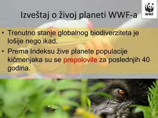Izveštaj o živoj planeti WWF-a
• Trenutno stanje globalnog biodiverziteta je
lošije nego ikad.
• Prema Indeksu žive planete populacije
kičmenjaka su se prepolovile za poslednjih 40
godina.
 