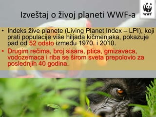 • Indeks žive planete (Living Planet Index – LPI), koji
prati populacije više hiljada kičmenjaka, pokazuje
pad od 52 odsto između 1970. i 2010.
• Drugim rečima, broj sisara, ptica, gmizavaca,
vodozemaca i riba se širom sveta prepolovio za
poslednjih 40 godina.
Izveštaj o živoj planeti WWF-a
 