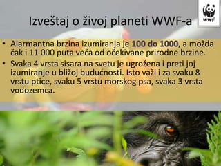 • Alarmantna brzina izumiranja je 100 do 1000, a možda
čak i 11 000 puta veća od očekivane prirodne brzine.
• Svaka 4 vrsta sisara na svetu je ugrožena i preti joj
izumiranje u bližoj budućnosti. Isto važi i za svaku 8
vrstu ptice, svaku 5 vrstu morskog psa, svaka 3 vrsta
vodozemca.
Izveštaj o živoj planeti WWF-a
 